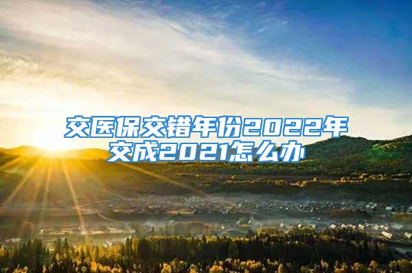 交醫保交錯年份2022年交成2021怎么辦