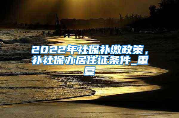 2022年社保補繳政策，補社保辦居住證條件_重復