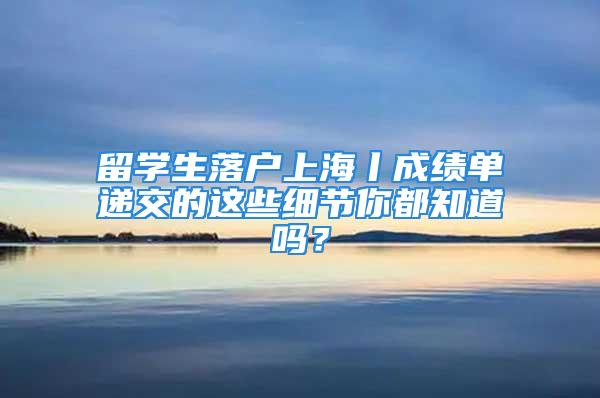 留學生落戶上海丨成績單遞交的這些細節你都知道嗎？