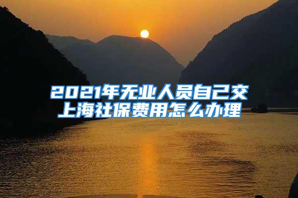 2021年無業人員自己交上海社保費用怎么辦理