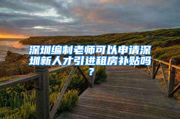 深圳編制老師可以申請深圳新人才引進租房補貼嗎？