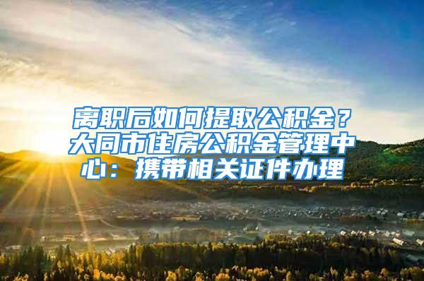 離職后如何提取公積金？大同市住房公積金管理中心：攜帶相關證件辦理