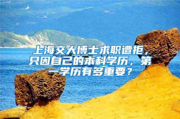 上海交大博士求職遭拒，只因自己的本科學歷，第一學歷有多重要？