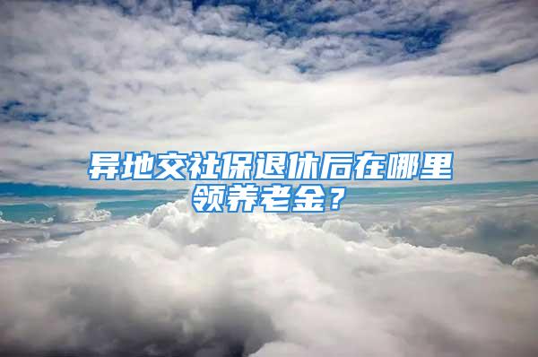 異地交社保退休后在哪里領養老金？