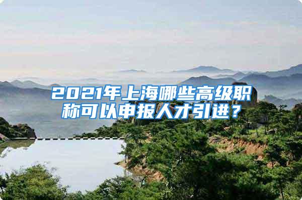 2021年上海哪些高級職稱可以申報人才引進？