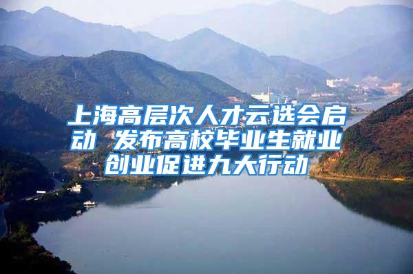 上海高層次人才云選會啟動 發布高校畢業生就業創業促進九大行動