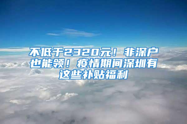 不低于2320元！非深戶也能領！疫情期間深圳有這些補貼福利