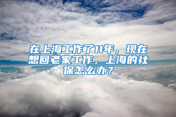 在上海工作了11年，現在想回老家工作，上海的社保怎么辦？