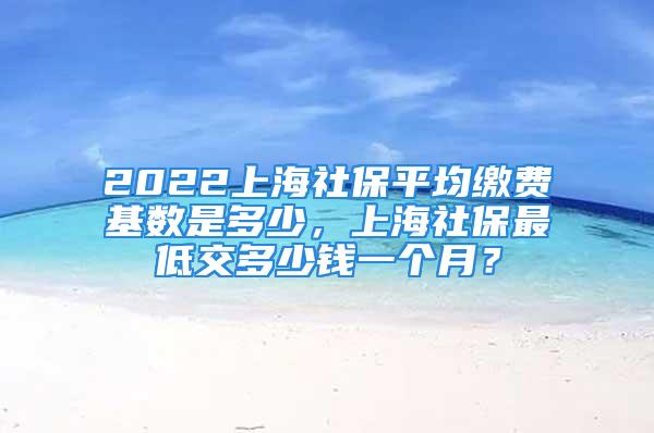 2022上海社保平均繳費基數是多少，上海社保最低交多少錢一個月？