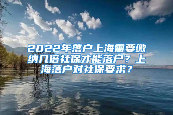 2022年落戶上海需要繳納幾倍社保才能落戶？上海落戶對社保要求？