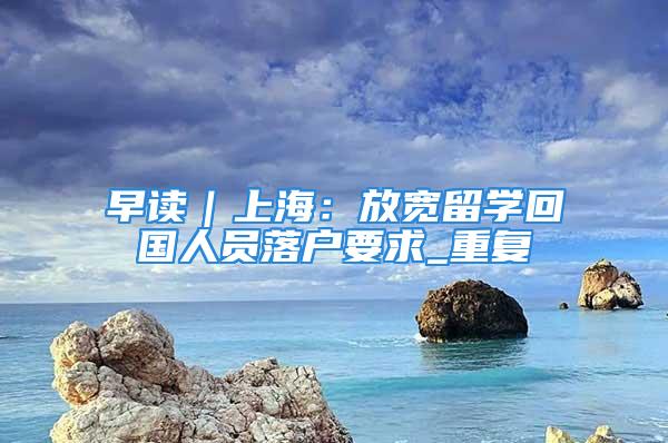 早讀｜上海：放寬留學回國人員落戶要求_重復