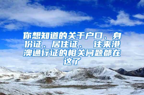 你想知道的關于戶口、身份證、居住證、 往來港澳通行證的相關問題都在這了