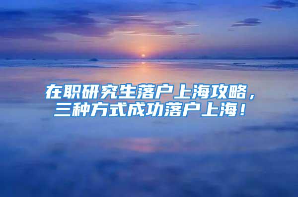 在職研究生落戶上海攻略，三種方式成功落戶上海！