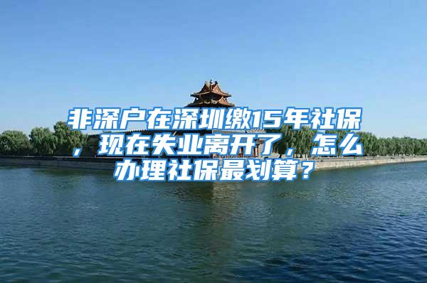 非深戶在深圳繳15年社保，現在失業離開了，怎么辦理社保最劃算？