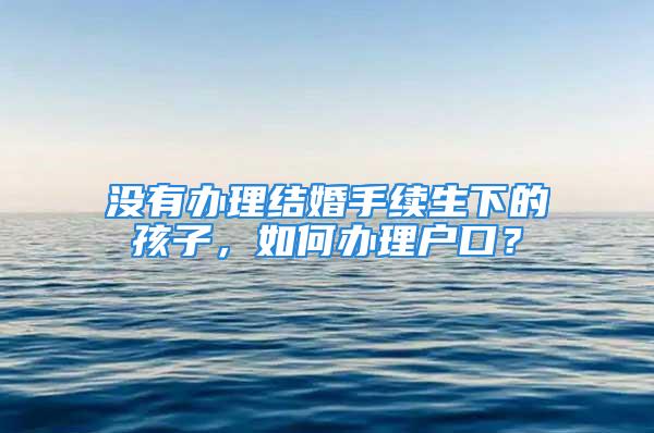 沒有辦理結婚手續生下的孩子，如何辦理戶口？