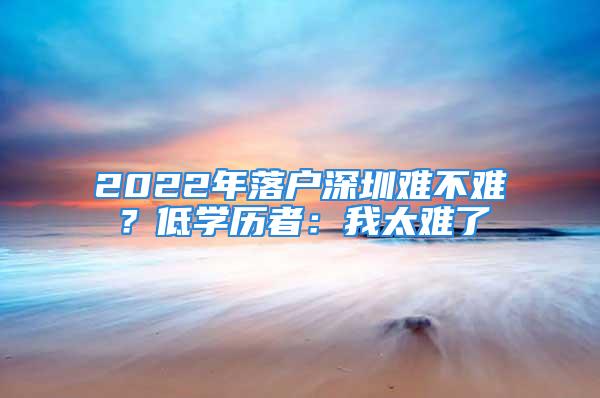 2022年落戶深圳難不難？低學歷者：我太難了