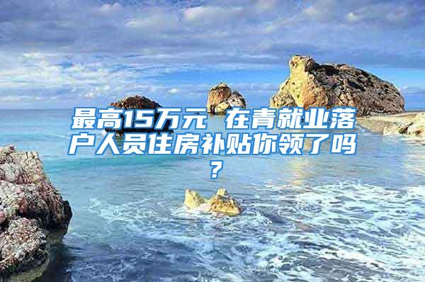 最高15萬元 在青就業落戶人員住房補貼你領了嗎？