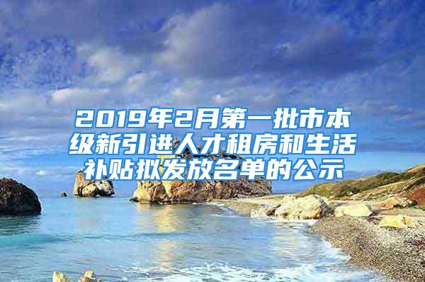 2019年2月第一批市本級新引進人才租房和生活補貼擬發放名單的公示