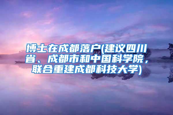 博士在成都落戶(建議四川省、成都市和中國科學院，聯合重建成都科技大學)