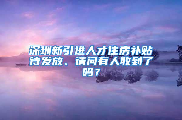 深圳新引進人才住房補貼待發放、請問有人收到了嗎？