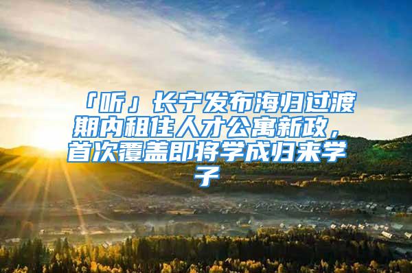 「聽」長寧發布海歸過渡期內租住人才公寓新政，首次覆蓋即將學成歸來學子