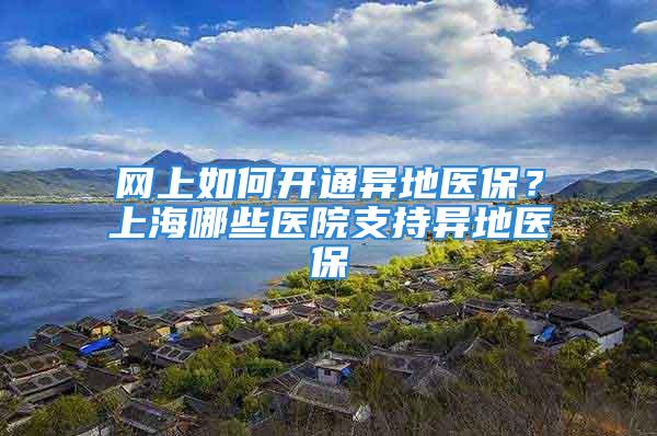 網上如何開通異地醫保？上海哪些醫院支持異地醫保