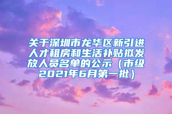 關于深圳市龍華區新引進人才租房和生活補貼擬發放人員名單的公示（市級2021年6月第一批）