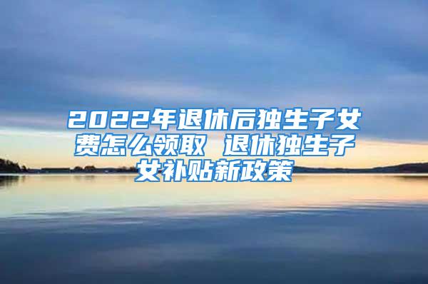 2022年退休后獨生子女費怎么領取 退休獨生子女補貼新政策