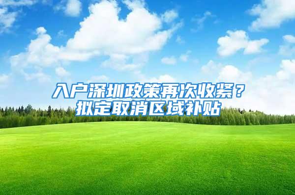 入戶深圳政策再次收緊？擬定取消區域補貼