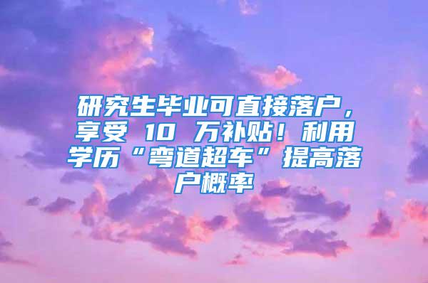 研究生畢業可直接落戶，享受 10 萬補貼！利用學歷“彎道超車”提高落戶概率