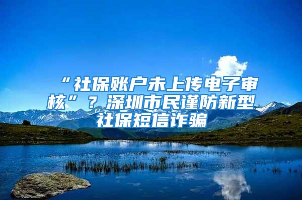 “社保賬戶未上傳電子審核”？深圳市民謹防新型社保短信詐騙