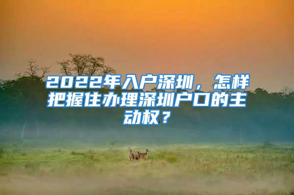 2022年入戶深圳，怎樣把握住辦理深圳戶口的主動權？