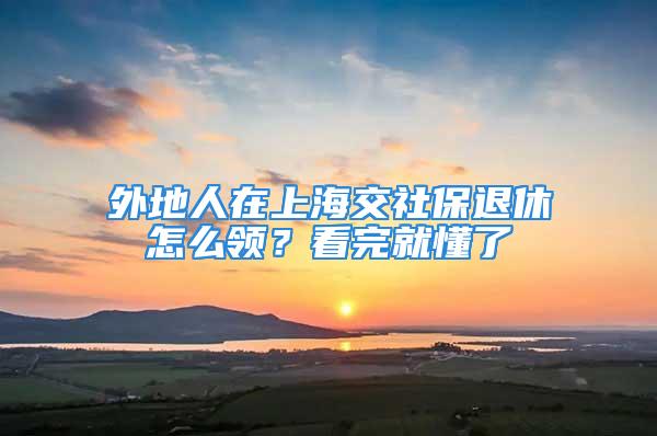 外地人在上海交社保退休怎么領？看完就懂了