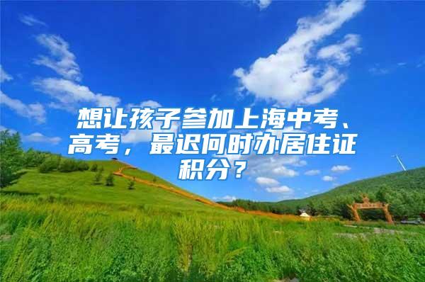 想讓孩子參加上海中考、高考，最遲何時辦居住證積分？