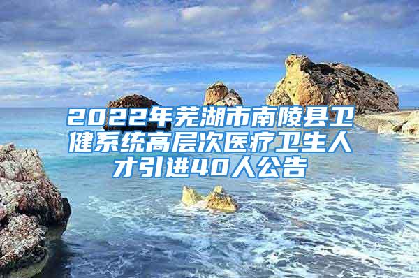 2022年蕪湖市南陵縣衛健系統高層次醫療衛生人才引進40人公告