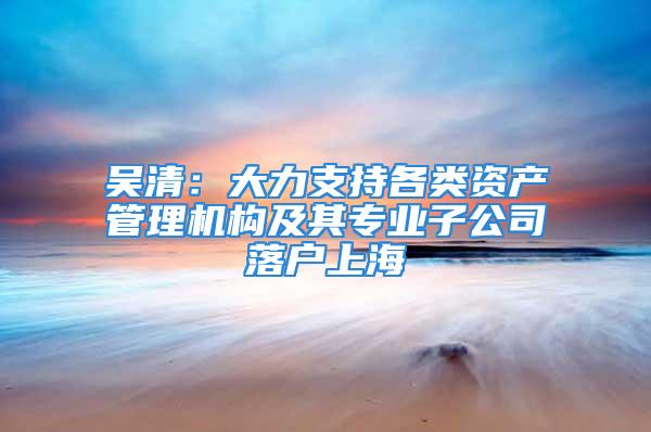 吳清：大力支持各類資產管理機構及其專業子公司落戶上海