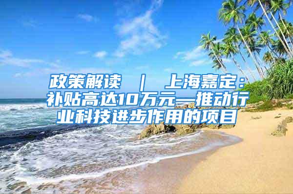 政策解讀 ｜ 上海嘉定：補貼高達10萬元—推動行業科技進步作用的項目