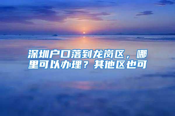 深圳戶口落到龍崗區，哪里可以辦理？其他區也可