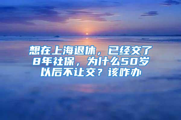 想在上海退休，已經交了8年社保，為什么50歲以后不讓交？該咋辦