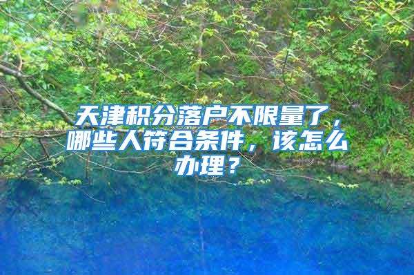 天津積分落戶不限量了，哪些人符合條件，該怎么辦理？