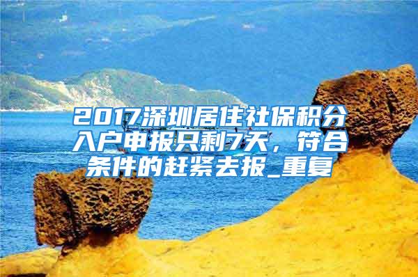 2017深圳居住社保積分入戶申報只剩7天，符合條件的趕緊去報_重復