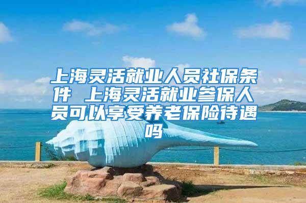 上海靈活就業人員社保條件 上海靈活就業參保人員可以享受養老保險待遇嗎