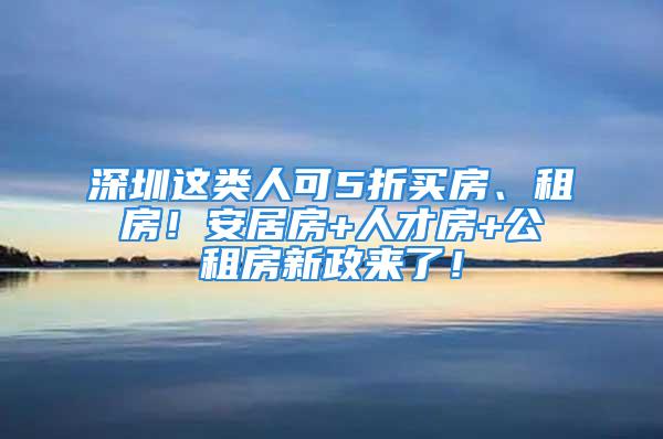 深圳這類人可5折買房、租房！安居房+人才房+公租房新政來了！