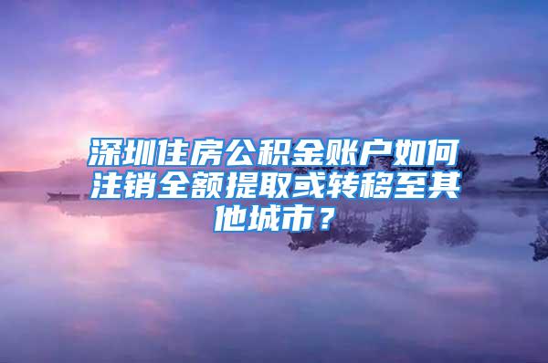 深圳住房公積金賬戶如何注銷全額提取或轉移至其他城市？