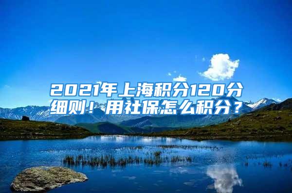 2021年上海積分120分細則！用社保怎么積分？