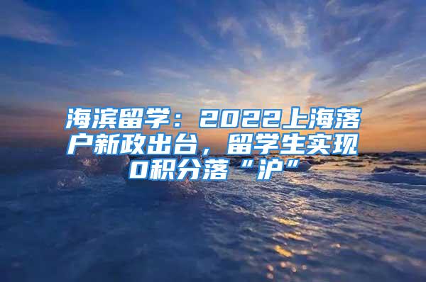 海濱留學：2022上海落戶新政出臺，留學生實現0積分落“滬”