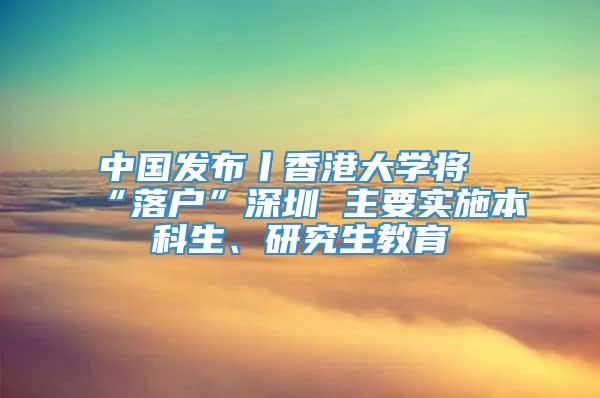 中國發布丨香港大學將“落戶”深圳 主要實施本科生、研究生教育