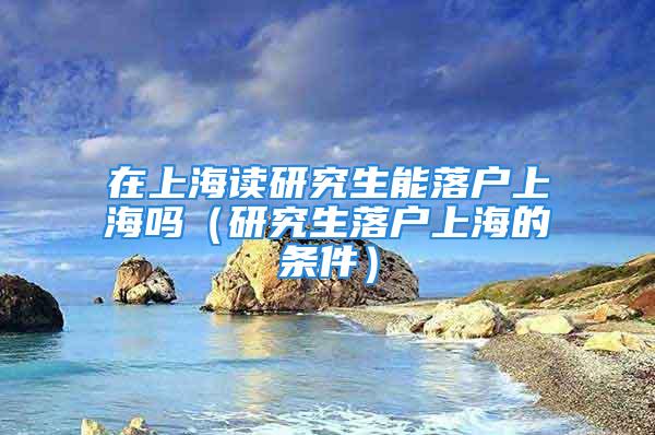 在上海讀研究生能落戶上海嗎（研究生落戶上海的條件）