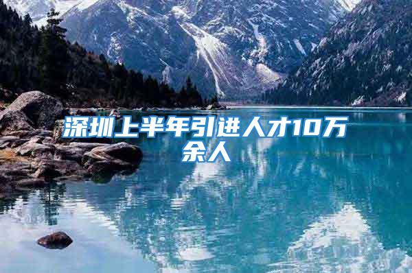 深圳上半年引進人才10萬余人