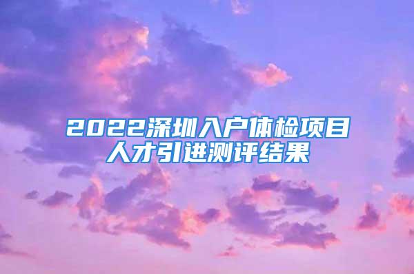 2022深圳入戶體檢項目人才引進測評結果